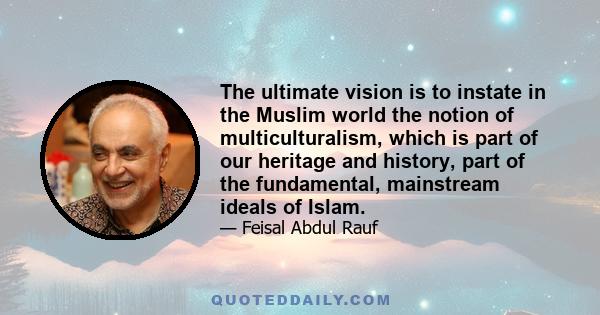 The ultimate vision is to instate in the Muslim world the notion of multiculturalism, which is part of our heritage and history, part of the fundamental, mainstream ideals of Islam.