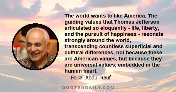 The world wants to like America. The guiding values that Thomas Jefferson articulated so eloquently - life, liberty, and the pursuit of happiness - resonate strongly around the world, transcending countless superficial