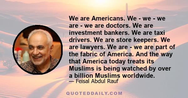 We are Americans. We - we - we are - we are doctors. We are investment bankers. We are taxi drivers. We are store keepers. We are lawyers. We are - we are part of the fabric of America. And the way that America today