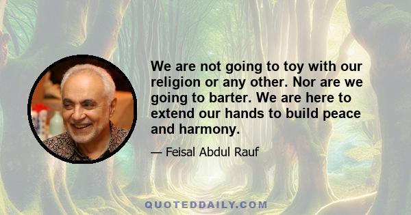 We are not going to toy with our religion or any other. Nor are we going to barter. We are here to extend our hands to build peace and harmony.