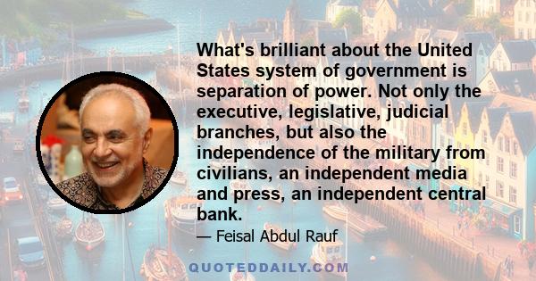 What's brilliant about the United States system of government is separation of power. Not only the executive, legislative, judicial branches, but also the independence of the military from civilians, an independent