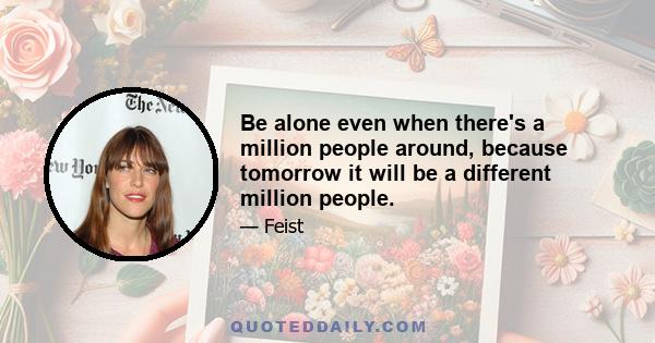 Be alone even when there's a million people around, because tomorrow it will be a different million people.