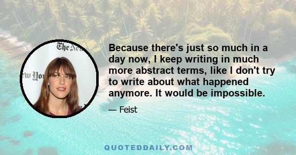 Because there's just so much in a day now, I keep writing in much more abstract terms, like I don't try to write about what happened anymore. It would be impossible.