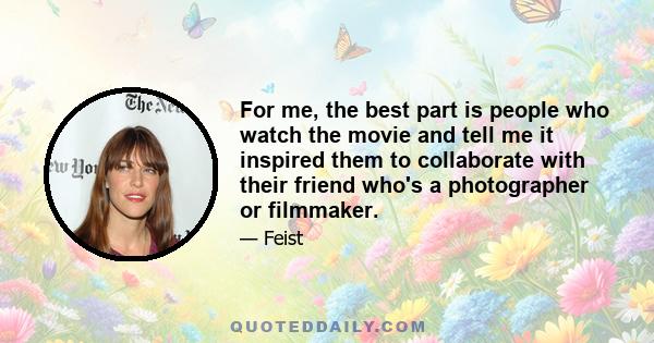 For me, the best part is people who watch the movie and tell me it inspired them to collaborate with their friend who's a photographer or filmmaker.