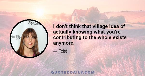 I don't think that village idea of actually knowing what you're contributing to the whole exists anymore.