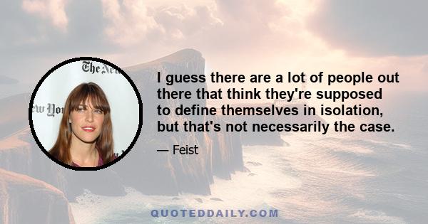 I guess there are a lot of people out there that think they're supposed to define themselves in isolation, but that's not necessarily the case.