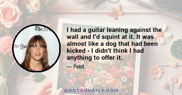 I had a guitar leaning against the wall and I'd squint at it. It was almost like a dog that had been kicked - I didn't think I had anything to offer it.