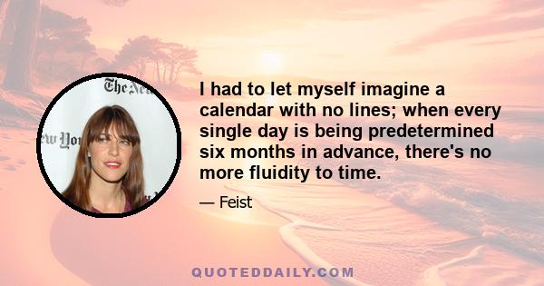 I had to let myself imagine a calendar with no lines; when every single day is being predetermined six months in advance, there's no more fluidity to time.