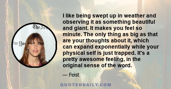 I like being swept up in weather and observing it as something beautiful and giant. It makes you feel so minute. The only thing as big as that are your thoughts about it, which can expand exponentially while your