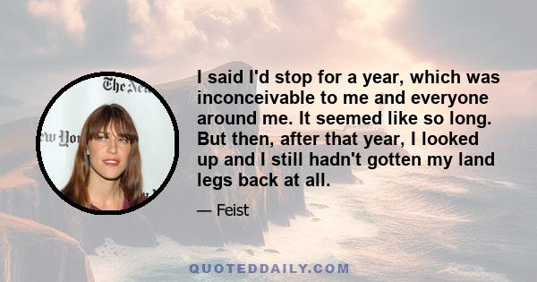 I said I'd stop for a year, which was inconceivable to me and everyone around me. It seemed like so long. But then, after that year, I looked up and I still hadn't gotten my land legs back at all.