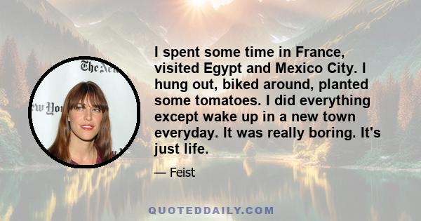 I spent some time in France, visited Egypt and Mexico City. I hung out, biked around, planted some tomatoes. I did everything except wake up in a new town everyday. It was really boring. It's just life.