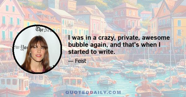 I was in a crazy, private, awesome bubble again, and that's when I started to write.