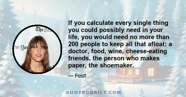 If you calculate every single thing you could possibly need in your life, you would need no more than 200 people to keep all that afloat: a doctor, food, wine, cheese-eating friends, the person who makes paper, the