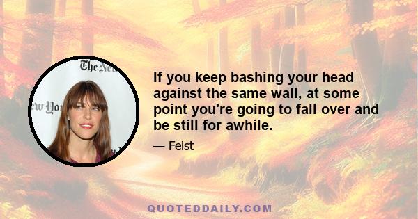 If you keep bashing your head against the same wall, at some point you're going to fall over and be still for awhile.