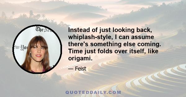 Instead of just looking back, whiplash-style, I can assume there's something else coming. Time just folds over itself, like origami.