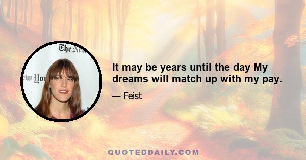 It may be years until the day My dreams will match up with my pay.