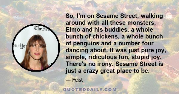 So, I'm on Sesame Street, walking around with all these monsters, Elmo and his buddies, a whole bunch of chickens, a whole bunch of penguins and a number four dancing about. It was just pure joy, simple, ridiculous fun, 