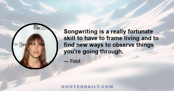 Songwriting is a really fortunate skill to have to frame living and to find new ways to observe things you're going through.