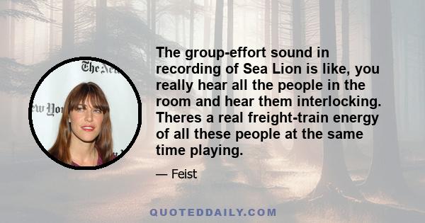 The group-effort sound in recording of Sea Lion is like, you really hear all the people in the room and hear them interlocking. Theres a real freight-train energy of all these people at the same time playing.