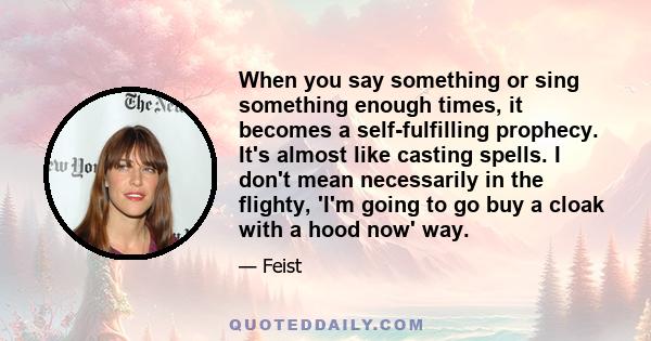 When you say something or sing something enough times, it becomes a self-fulfilling prophecy. It's almost like casting spells. I don't mean necessarily in the flighty, 'I'm going to go buy a cloak with a hood now' way.