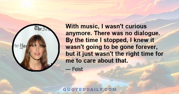 With music, I wasn't curious anymore. There was no dialogue. By the time I stopped, I knew it wasn't going to be gone forever, but it just wasn't the right time for me to care about that.