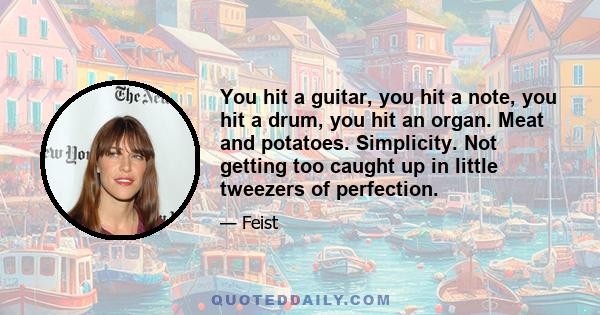 You hit a guitar, you hit a note, you hit a drum, you hit an organ. Meat and potatoes. Simplicity. Not getting too caught up in little tweezers of perfection.