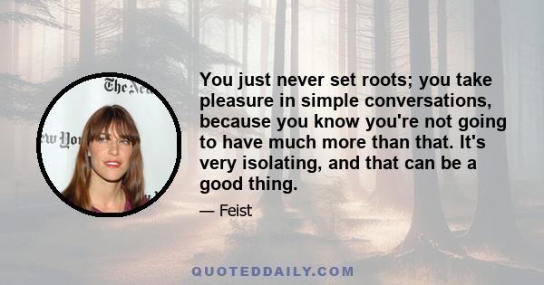 You just never set roots; you take pleasure in simple conversations, because you know you're not going to have much more than that. It's very isolating, and that can be a good thing.