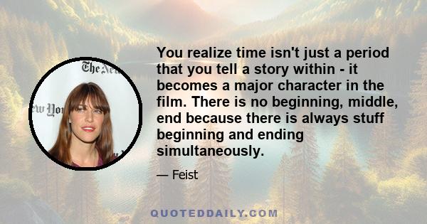 You realize time isn't just a period that you tell a story within - it becomes a major character in the film. There is no beginning, middle, end because there is always stuff beginning and ending simultaneously.