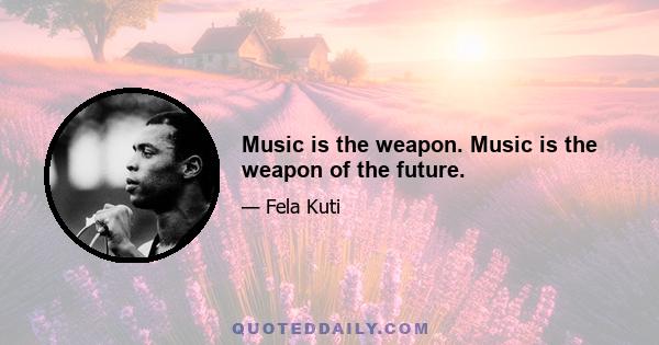 Music is the weapon. Music is the weapon of the future.