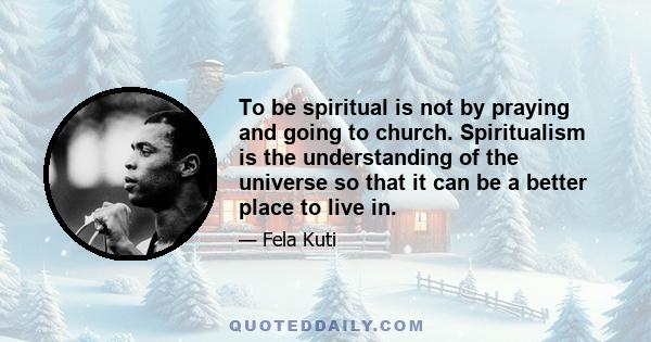 To be spiritual is not by praying and going to church. Spiritualism is the understanding of the universe so that it can be a better place to live in.