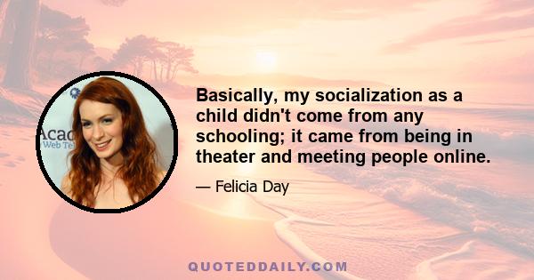 Basically, my socialization as a child didn't come from any schooling; it came from being in theater and meeting people online.