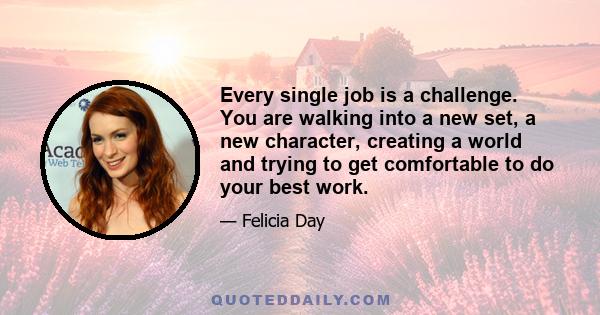 Every single job is a challenge. You are walking into a new set, a new character, creating a world and trying to get comfortable to do your best work.