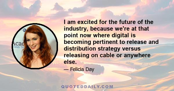 I am excited for the future of the industry, because we're at that point now where digital is becoming pertinent to release and distribution strategy versus releasing on cable or anywhere else.