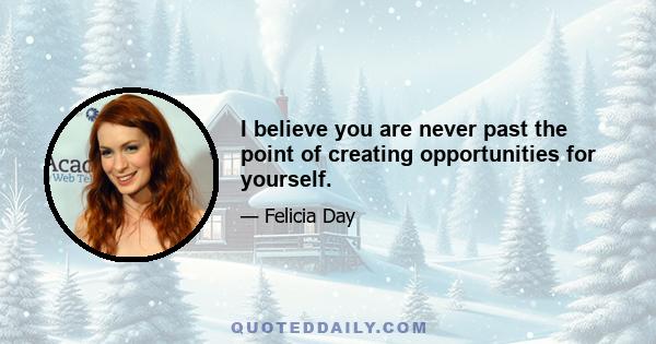 I believe you are never past the point of creating opportunities for yourself.