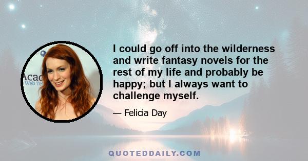 I could go off into the wilderness and write fantasy novels for the rest of my life and probably be happy; but I always want to challenge myself.