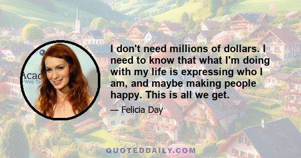 I don't need millions of dollars. I need to know that what I'm doing with my life is expressing who I am, and maybe making people happy. This is all we get.