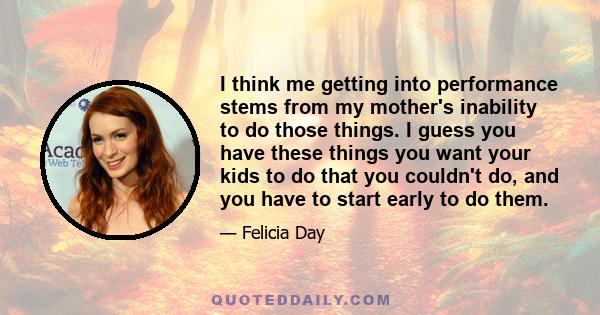 I think me getting into performance stems from my mother's inability to do those things. I guess you have these things you want your kids to do that you couldn't do, and you have to start early to do them.