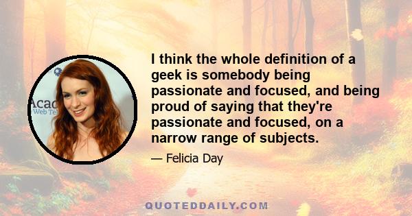 I think the whole definition of a geek is somebody being passionate and focused, and being proud of saying that they're passionate and focused, on a narrow range of subjects.