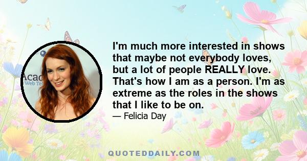 I'm much more interested in shows that maybe not everybody loves, but a lot of people REALLY love. That's how I am as a person. I'm as extreme as the roles in the shows that I like to be on.