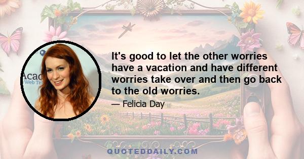 It's good to let the other worries have a vacation and have different worries take over and then go back to the old worries.