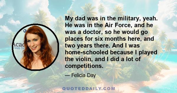 My dad was in the military, yeah. He was in the Air Force, and he was a doctor, so he would go places for six months here, and two years there. And I was home-schooled because I played the violin, and I did a lot of