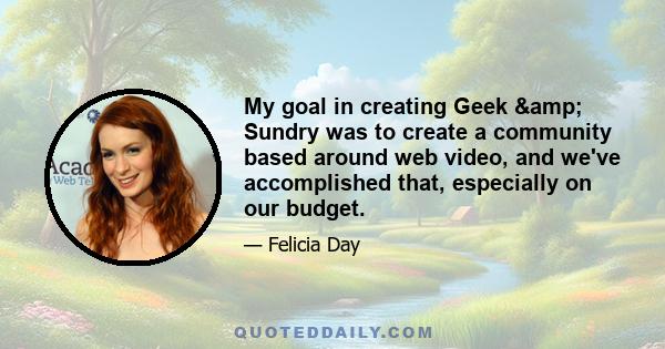 My goal in creating Geek & Sundry was to create a community based around web video, and we've accomplished that, especially on our budget.