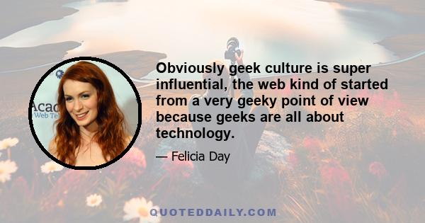 Obviously geek culture is super influential, the web kind of started from a very geeky point of view because geeks are all about technology.