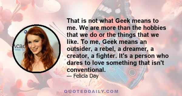 That is not what Geek means to me. We are more than the hobbies that we do or the things that we like. To me, Geek means an outsider, a rebel, a dreamer, a creator, a fighter. It's a person who dares to love something