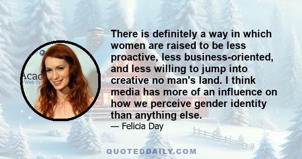 There is definitely a way in which women are raised to be less proactive, less business-oriented, and less willing to jump into creative no man's land. I think media has more of an influence on how we perceive gender