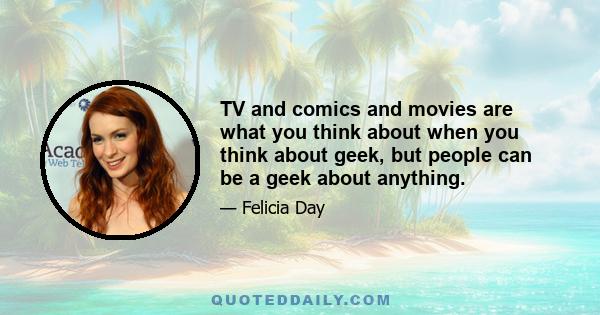 TV and comics and movies are what you think about when you think about geek, but people can be a geek about anything.