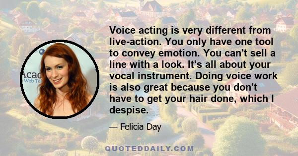 Voice acting is very different from live-action. You only have one tool to convey emotion. You can't sell a line with a look. It's all about your vocal instrument. Doing voice work is also great because you don't have