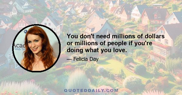 You don't need millions of dollars or millions of people if you're doing what you love.