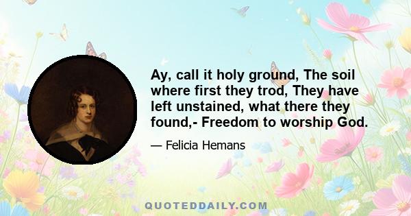 Ay, call it holy ground, The soil where first they trod, They have left unstained, what there they found,- Freedom to worship God.