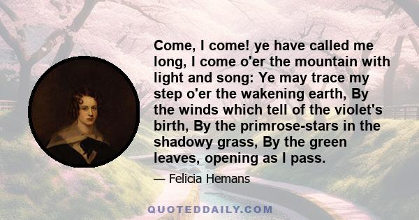 Come, I come! ye have called me long, I come o'er the mountain with light and song: Ye may trace my step o'er the wakening earth, By the winds which tell of the violet's birth, By the primrose-stars in the shadowy